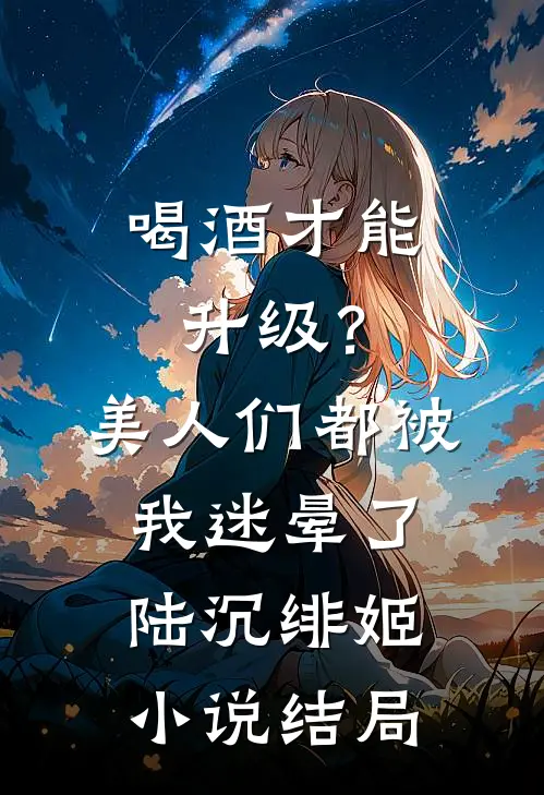 喝酒才能升级？美人们都被我迷晕了陆沉绯姬小说结局
