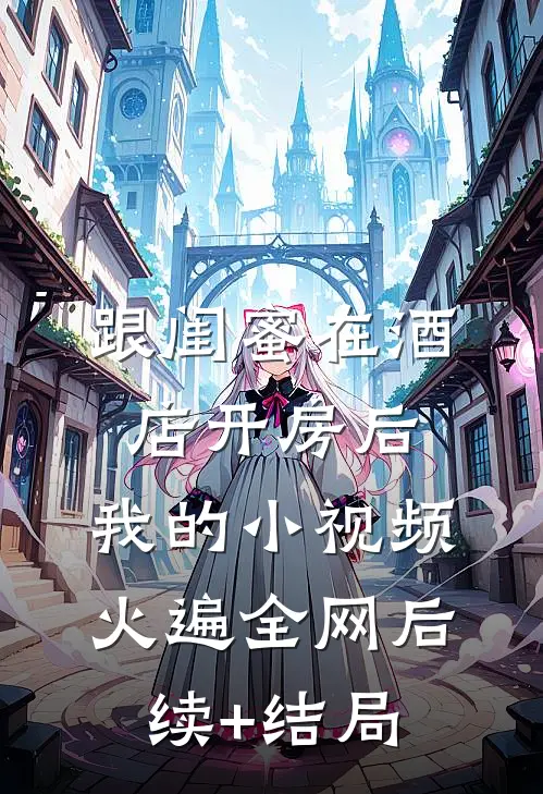 跟闺蜜在酒店开房后，我的小视频火遍全网后续+结局