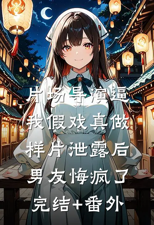 片场导演逼我假戏真做，样片泄露后男友悔疯了完结+番外