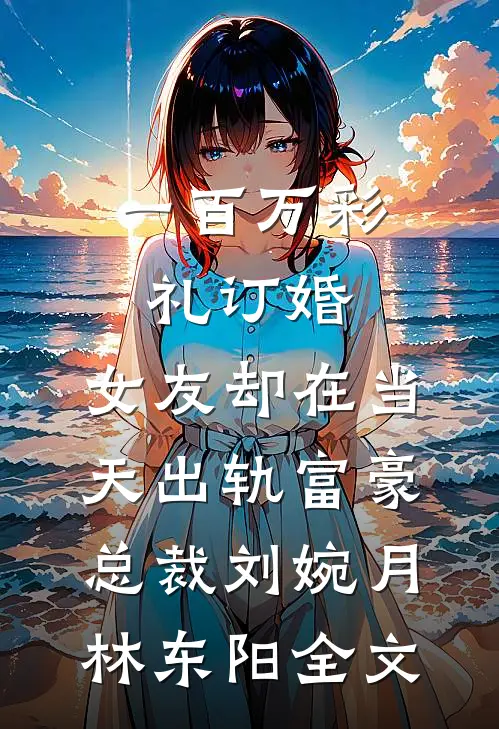 一百万彩礼订婚，女友却在当天出轨富豪总裁刘婉月林东阳全文