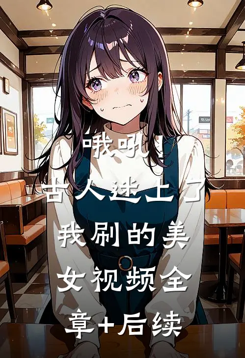 哦吼！古人迷上了我刷的美女视频全章+后续