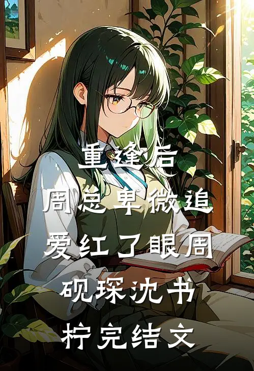重逢后，周总卑微追爱红了眼周砚琛沈书柠完结文