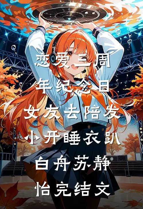恋爱三周年纪念日，女友去陪发小开睡衣趴白舟苏静怡完结文