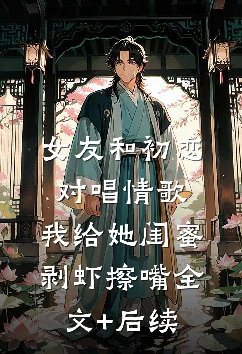 女友和初恋对唱情歌，我给她闺蜜剥虾擦嘴全文+后续