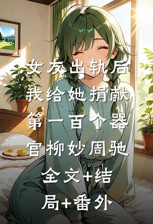 女友出轨后，我给她捐献第一百个器官柳妙周驰:全文+结局+番外