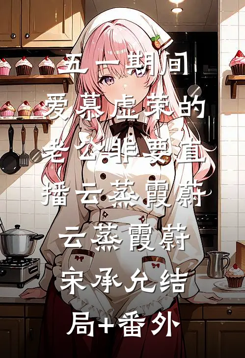 五一期间：爱慕虚荣的老公非要直播云蒸霞蔚云蒸霞蔚宋承允结局+番外