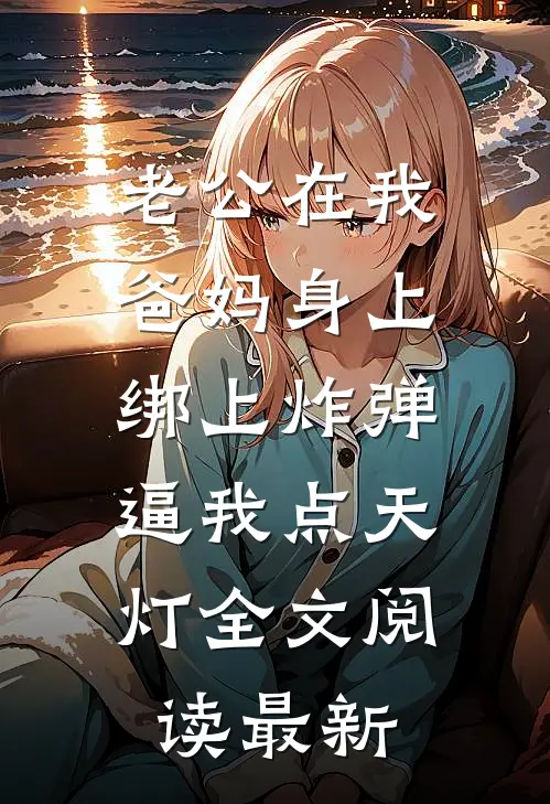 老公在我爸妈身上绑上炸弹，逼我点天灯全文阅读最新