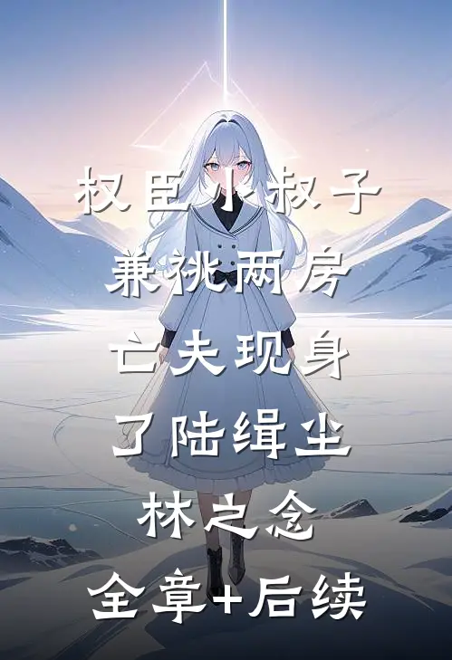 权臣小叔子兼祧两房，亡夫现身了陆缉尘林之念:全章+后续