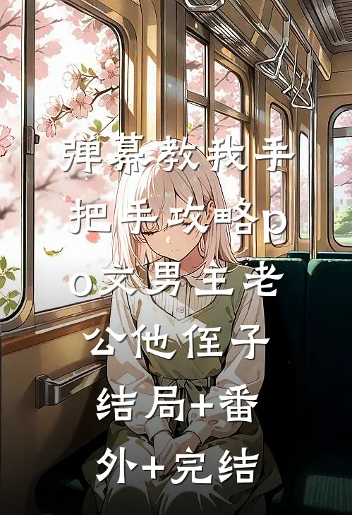 弹幕教我手把手攻略po文男主老公他侄子:结局+番外+完结