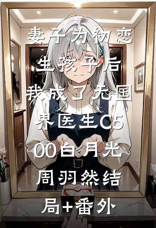 妻子为初恋生孩子后，我成了无国界医生C500白月光周羽然结局+番外