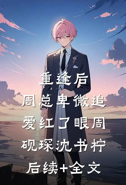 重逢后，周总卑微追爱红了眼周砚琛沈书柠后续+全文
