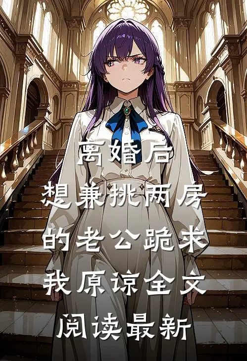 离婚后，想兼挑两房的老公跪求我原谅全文阅读最新