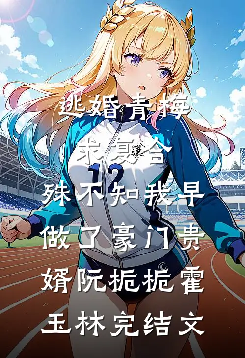 逃婚青梅求复合，殊不知我早做了豪门贵婿阮栀栀霍玉林完结文