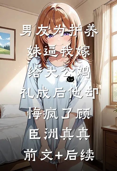 男友为护养妹逼我嫁给大公鸡，礼成后他却悔疯了顾臣洲真真:前文+后续