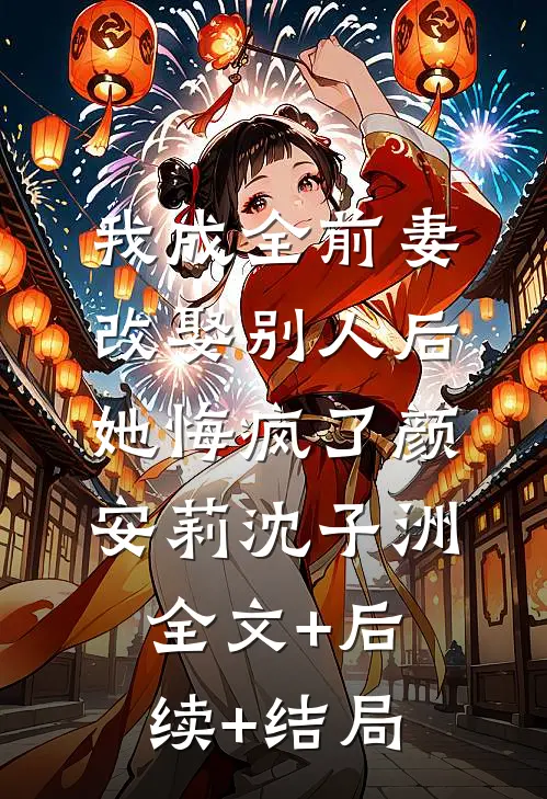 我成全前妻改娶别人后，她悔疯了颜安莉沈子洲全文+后续+结局