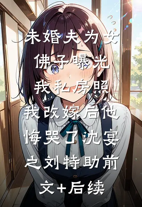 未婚夫为女佛子曝光我私房照，我改嫁后他悔哭了沈宴之刘特助前文+后续