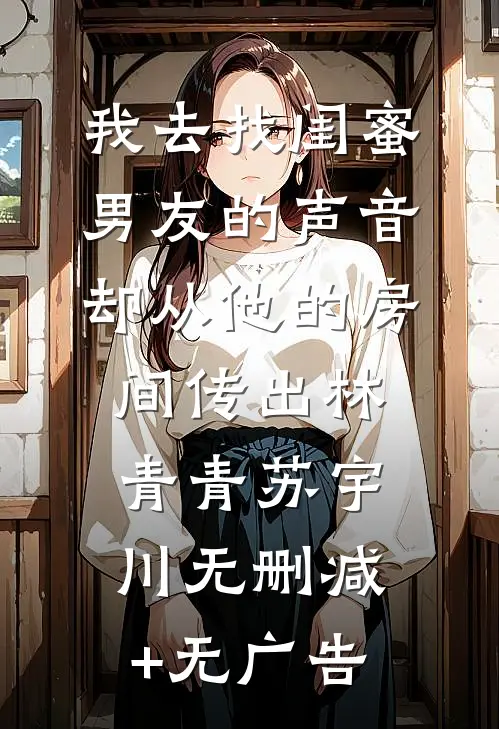 我去找闺蜜，男友的声音却从他的房间传出林青青苏宇川无删减+无广告