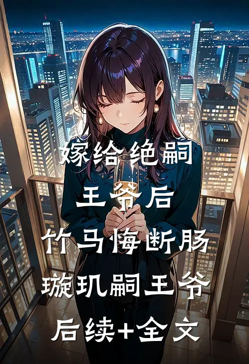 嫁给绝嗣王爷后，竹马悔断肠璇玑嗣王爷后续+全文