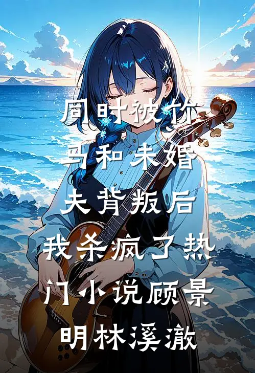 同时被竹马和未婚夫背叛后，我杀疯了热门小说顾景明林溪澈