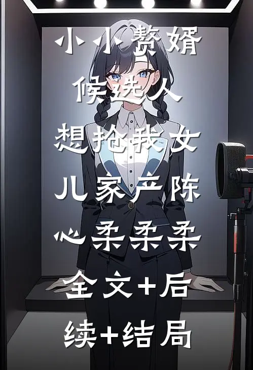 小小赘婿候选人，想抢我女儿家产陈心柔柔柔:全文+后续+结局