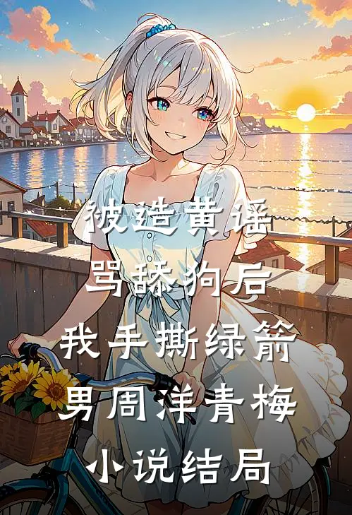 被造黄谣骂舔狗后，我手撕绿箭男周洋青梅小说结局