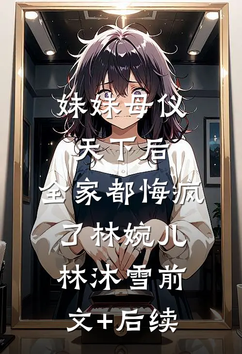 妹妹母仪天下后，全家都悔疯了林婉儿林沐雪前文+后续
