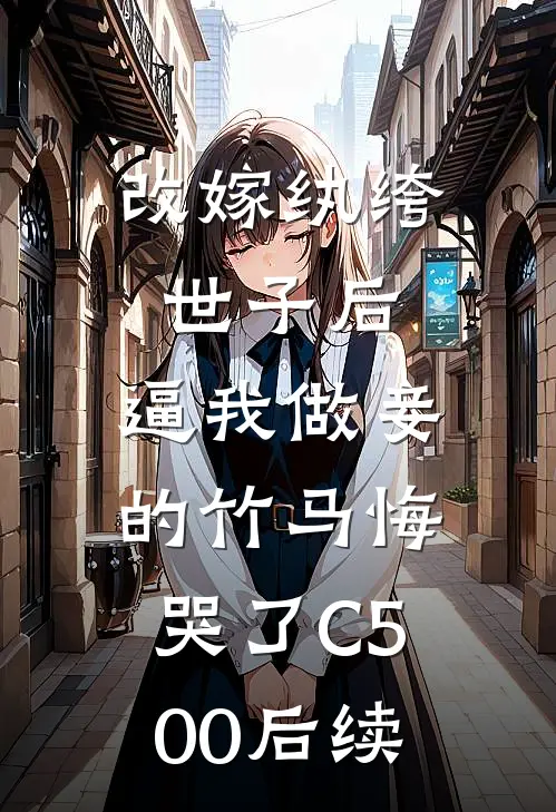 改嫁纨绔世子后，逼我做妾的竹马悔哭了C500后续