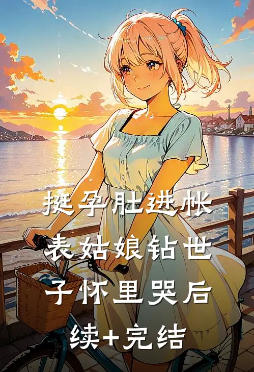 挺孕肚进帐，表姑娘钻世子怀里哭后续+完结
