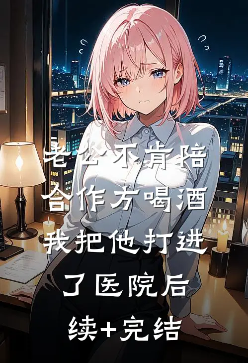 老公不肯陪合作方喝酒，我把他打进了医院后续+完结