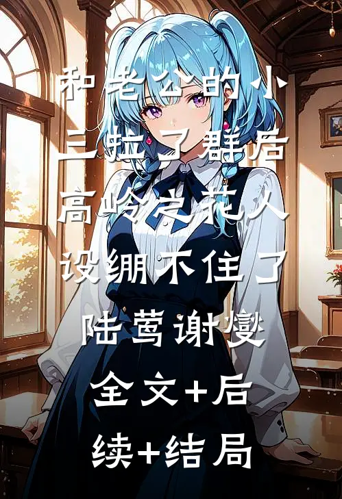 和老公的小三拉了群后，高岭之花人设绷不住了陆莺谢燮:全文+后续+结局
