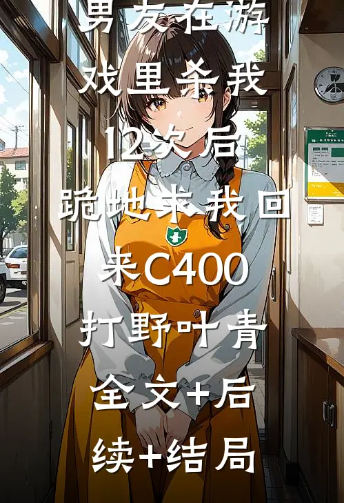 男友在游戏里杀我12次后，跪地求我回来C400打野叶青:全文+后续+结局