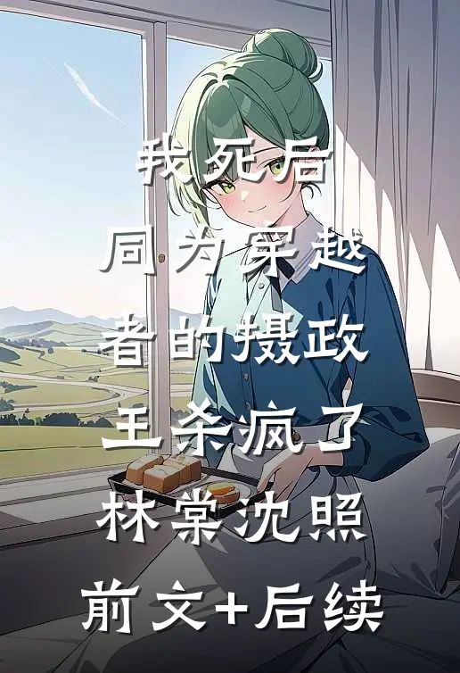 我死后，同为穿越者的摄政王杀疯了林棠沈照:前文+后续