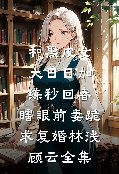 和黑皮女大日日加练秒回春，瞎眼前妻跪求复婚林浅顾云全集