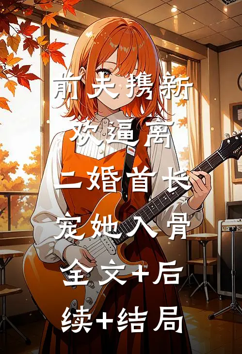 前夫携新欢逼离，二婚首长宠她入骨:全文+后续+结局