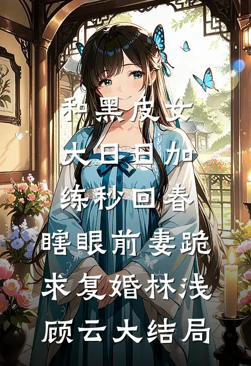 和黑皮女大日日加练秒回春，瞎眼前妻跪求复婚林浅顾云大结局