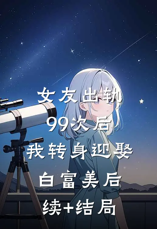 女友出轨99次后，我转身迎娶白富美后续+结局