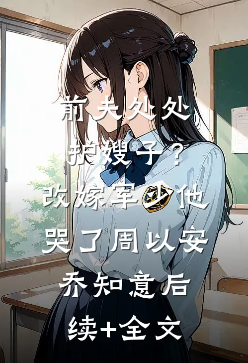 前夫处处护嫂子？改嫁军少他哭了周以安乔知意后续+全文