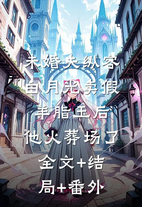 未婚夫纵容白月光卖假羊脂玉后，他火葬场了:全文+结局+番外