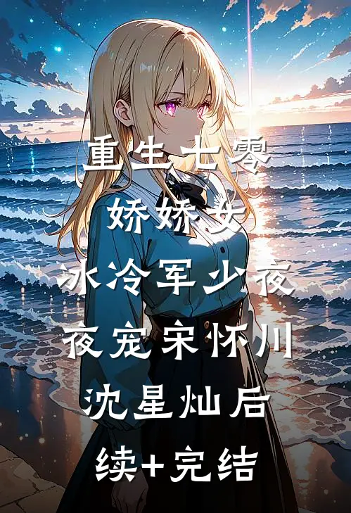 重生七零娇娇女，冰冷军少夜夜宠宋怀川沈星灿后续+完结