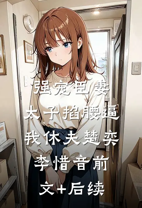 强宠臣妻，太子掐腰逼我休夫楚奕李惜音前文+后续