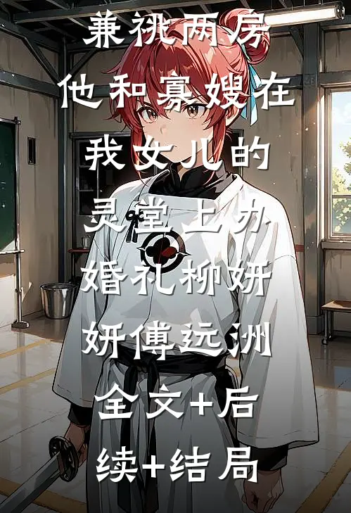 《兼祧两房，他和寡嫂在我女儿的灵堂上办婚礼》柳妍妍傅远洲全文+后续+结局