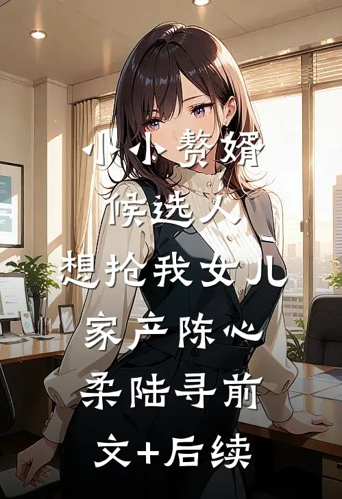 小小赘婿候选人，想抢我女儿家产陈心柔陆寻前文+后续