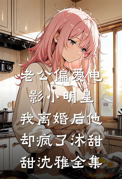 老公偏爱电影小明星，我离婚后他却疯了沐甜甜沈雅全集