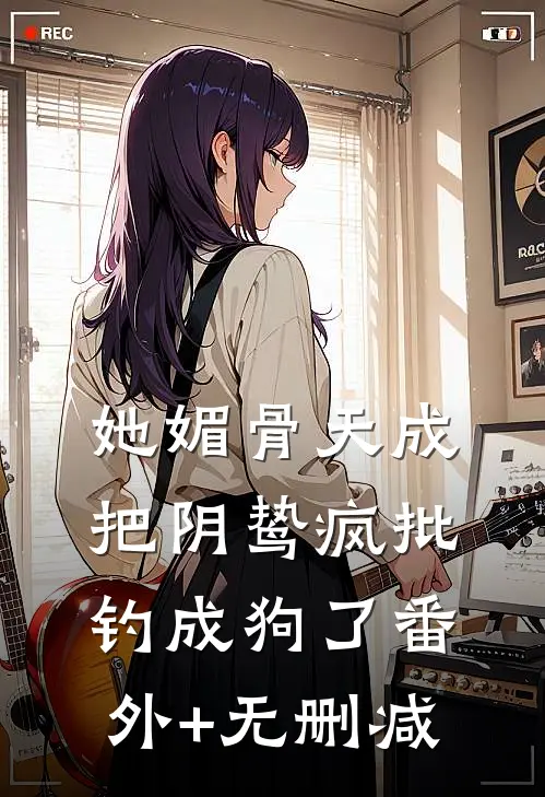 她媚骨天成，把阴鸷疯批钓成狗了番外+无删减