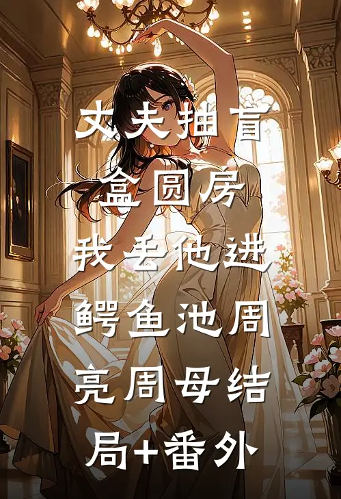 丈夫抽盲盒圆房，我丢他进鳄鱼池周亮周母结局+番外