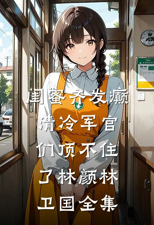 闺蜜齐发癫，清冷军官们顶不住了林颜林卫国全集