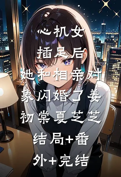 心机女插足后，她和相亲对象闪婚了姜初棠夏芝芝:结局+番外+完结