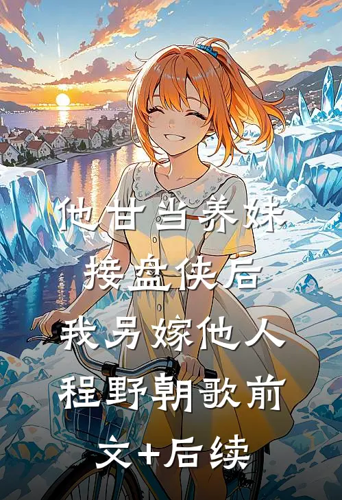 他甘当养妹接盘侠后，我另嫁他人程野朝歌前文+后续