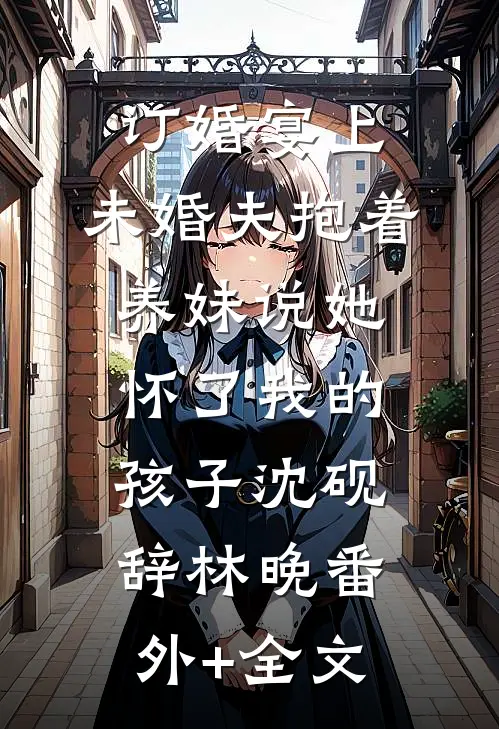 订婚宴上，未婚夫抱着养妹说她怀了我的孩子沈砚辞林晚(番外)+(全文)