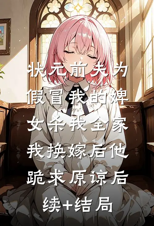 状元前夫为假冒我的婢女杀我全家，我换嫁后他跪求原谅后续+结局